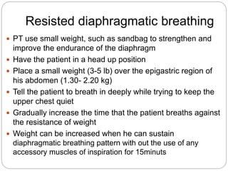 Resisted diaphragmatic breathing
 PT use small weight, such as sandbag to strengthen and
improve the endurance of the diaphragm
 Have the patient in a head up position
 Place a small weight (3-5 lb) over the epigastric region of
his abdomen (1.30- 2.20 kg)
 Tell the patient to breath in deeply while trying to keep the
upper chest quiet
 Gradually increase the time that the patient breaths against
the resistance of weight
 Weight can be increased when he can sustain
diaphragmatic breathing pattern with out the use of any
accessory muscles of inspiration for 15minuts
 