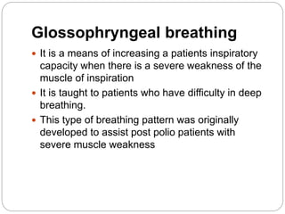 Glossophryngeal breathing
 It is a means of increasing a patients inspiratory
capacity when there is a severe weakness of the
muscle of inspiration
 It is taught to patients who have difficulty in deep
breathing.
 This type of breathing pattern was originally
developed to assist post polio patients with
severe muscle weakness
 