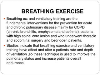 BREATHING EXERCISE
 Breathing ex: and ventilatory training are the
fundamental interventions for the prevention for acute
and chronic pulmonary disease mainly for COPD
(chronic bronchitis, emphysema and asthma), patients
with high spinal cord lesion and who underwent thoracic
and abdominal surgery and bedridden patients.
 Studies indicate that breathing exercise and ventilatory
training have affect and alter a patients rate and depth
of ventilation ,so these technique is used to improve the
pulmonary status and increase patients overall
endurance.
 