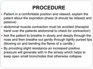 PROCEDURE
 Patient in a comfortable position and relaxed, explain the
patent about the expiration phase (it should be relaxed and
passive)
 abdominal muscle contraction must be avoided (therapist
hand over the patients abdominal to check for contraction)
 Ask the patient to breathe in slowly and deeply through the
nose and then breathe out gently through lightly pursed lips
(blowing on and bending the flame of a candle )
 By providing slight resistance an increased positive
pressure will generate with in the airway which helps to
keep open small bronchioles that otherwise collapse
 