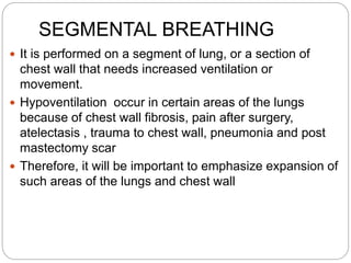 SEGMENTAL BREATHING
 It is performed on a segment of lung, or a section of
chest wall that needs increased ventilation or
movement.
 Hypoventilation occur in certain areas of the lungs
because of chest wall fibrosis, pain after surgery,
atelectasis , trauma to chest wall, pneumonia and post
mastectomy scar
 Therefore, it will be important to emphasize expansion of
such areas of the lungs and chest wall
 
