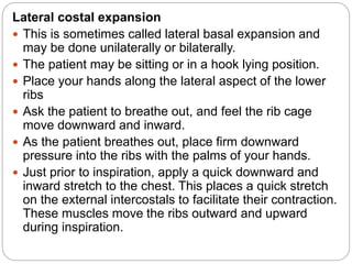 Lateral costal expansion
 This is sometimes called lateral basal expansion and
may be done unilaterally or bilaterally.
 The patient may be sitting or in a hook lying position.
 Place your hands along the lateral aspect of the lower
ribs
 Ask the patient to breathe out, and feel the rib cage
move downward and inward.
 As the patient breathes out, place firm downward
pressure into the ribs with the palms of your hands.
 Just prior to inspiration, apply a quick downward and
inward stretch to the chest. This places a quick stretch
on the external intercostals to facilitate their contraction.
These muscles move the ribs outward and upward
during inspiration.
 
