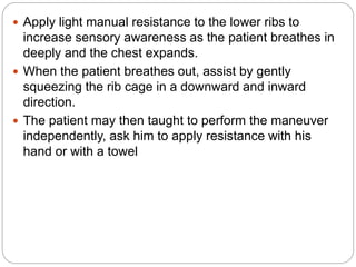  Apply light manual resistance to the lower ribs to
increase sensory awareness as the patient breathes in
deeply and the chest expands.
 When the patient breathes out, assist by gently
squeezing the rib cage in a downward and inward
direction.
 The patient may then taught to perform the maneuver
independently, ask him to apply resistance with his
hand or with a towel
 