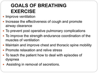 GOALS OF BREATHING
EXERCISE
 Improve ventilation
 Increase the effectiveness of cough and promote
airway clearance
 To prevent post operative pulmonary complications
 To improve the strength endurance coordination of the
muscles of ventilation
 Maintain and improve chest and thoracic spine mobility
 Promote relaxation and relive stress
 To teach the patient how to deal with episodes of
dyspnea
 Assisting in removal of secretions.
 