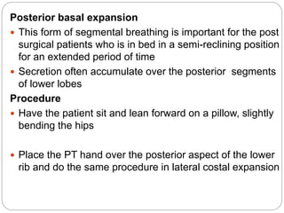 Posterior basal expansion
 This form of segmental breathing is important for the post
surgical patients who is in bed in a semi-reclining position
for an extended period of time
 Secretion often accumulate over the posterior segments
of lower lobes
Procedure
 Have the patient sit and lean forward on a pillow, slightly
bending the hips
 Place the PT hand over the posterior aspect of the lower
rib and do the same procedure in lateral costal expansion
 