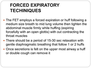 FORCED EXPIRATORY
TECHINIQUES
 The FET employs a forced expiration or huff following a
medium size breath to mid lung volume then tighten the
abdominal muscle firmly while huffing (expiring
forcefully with an open glottis) with out contracting the
throat muscles
 There should be a period of 15-30 sec relaxation with
gentle diaphragmatic breathing that follow 1 or 2 huffs
 Once secretions is felt on the upper most airway a huff
or double cough can remove it
 