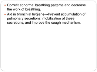  Correct abnormal breathing patterns and decrease
the work of breathing.
 Aid in bronchial hygiene---Prevent accumulation of
pulmonary secretions, mobilization of these
secretions, and improve the cough mechanism.
 