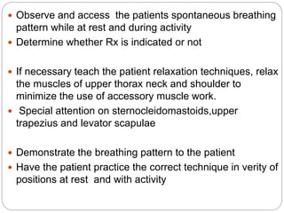  Observe and access the patients spontaneous breathing
pattern while at rest and during activity
 Determine whether Rx is indicated or not
 If necessary teach the patient relaxation techniques, relax
the muscles of upper thorax neck and shoulder to
minimize the use of accessory muscle work.
 Special attention on sternocleidomastoids,upper
trapezius and levator scapulae
 Demonstrate the breathing pattern to the patient
 Have the patient practice the correct technique in verity of
positions at rest and with activity
 