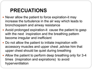 PRECUATIONS
 Never allow the patient to force expiration-it may
increase the turbulence in the air way which leads to
bronchospasm and airway resistance
 Avoid prolonged expiration-it cause the patient to gasp
with the next inspiration and the breathing pattern
become irregular and inefficient
 Do not allow the patient to initiate inspiration with
accessory muscles and upper chest ,advise him that
upper chest should be quiet during breathing
 Allow the patient to perform deep breathing only for 3-4
times (inspiration and expirations) to avoid
hyperventilation
 