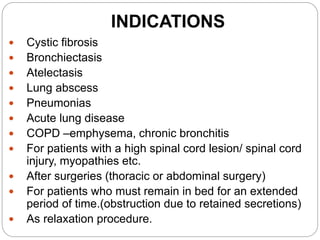 INDICATIONS
 Cystic fibrosis
 Bronchiectasis
 Atelectasis
 Lung abscess
 Pneumonias
 Acute lung disease
 COPD –emphysema, chronic bronchitis
 For patients with a high spinal cord lesion/ spinal cord
injury, myopathies etc.
 After surgeries (thoracic or abdominal surgery)
 For patients who must remain in bed for an extended
period of time.(obstruction due to retained secretions)
 As relaxation procedure.
 