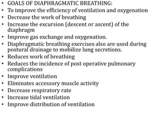 • GOALS OF DIAPHRAGMATIC BREATHING: 
• To improve the efficiency of ventilation and oxygenation 
• Decrease the work of breathing 
• Increase the excursion (descent or ascent) of the 
diaphragm 
• Improve gas exchange and oxygenation. 
• Diaphragmatic breathing exercises also are used during 
postural drainage to mobilize lung secretions. 
• Reduces work of breathing 
• Reduces the incidence of post operative pulmonary 
complications 
• Improve ventilation 
• Eliminates accessory muscle activity 
• Decrease respiratory rate 
• Increase tidal ventilation 
• Improve distribution of ventilation 
 