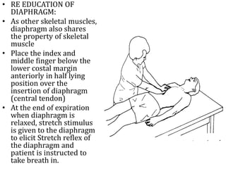 • RE EDUCATION OF 
DIAPHRAGM: 
• As other skeletal muscles, 
diaphragm also shares 
the property of skeletal 
muscle 
• Place the index and 
middle finger below the 
lower costal margin 
anteriorly in half lying 
position over the 
insertion of diaphragm 
(central tendon) 
• At the end of expiration 
when diaphragm is 
relaxed, stretch stimulus 
is given to the diaphragm 
to elicit Stretch reflex of 
the diaphragm and 
patient is instructed to 
take breath in. 
 
