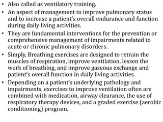 • Also called as ventilatory training. 
• An aspect of management to improve pulmonary status 
and to increase a patient’s overall endurance and function 
during daily living activities. 
• They are fundamental interventions for the prevention or 
comprehensive management of impairments related to 
acute or chronic pulmonary disorders. 
• Simply, Breathing exercises are designed to retrain the 
muscles of respiration, improve ventilation, lessen the 
work of breathing, and improve gaseous exchange and 
patient’s overall function in daily living activities. 
• Depending on a patient’s underlying pathology and 
impairments, exercises to improve ventilation often are 
combined with medication, airway clearance, the use of 
respiratory therapy devices, and a graded exercise (aerobic 
conditioning) program. 
 