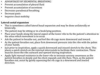 • ADVANTAGES OF SEGMENTAL BREATHING: 
• Prevent accumulation of pleural fluid 
• Prevent accumulation of secretions 
• Decreases paradoxical breathing 
• Decrease panic 
• Improve chest mobility 
Lateral costal expansion 
• This is sometimes called lateral basal expansion and may be done unilaterally or 
bilaterally. 
• The patient may be sitting or in a hook lying position. 
• Place your hands along the lateral aspect of the lower ribs to fix the patient’s attention to 
the areas which movement is to occur. 
• Ask the patient to breathe out, and feel the rib cage move downward and inward. 
• As the patient breathes out, place firm downward pressure into the ribs with the palms 
of your hands. 
• Just prior to inspiration, apply a quick downward and inward stretch to the chest. This 
places a quick stretch on the external intercostals to facilitate their contraction. These 
muscles move the ribs outward and upward during inspiration. 
• Apply light manual resistance to the lower ribs to increase sensory awareness as the 
patient breathes in deeply and the chest expands and ribs flare. Then, as the patient 
breathes out, assist by gently squeezing the rib cage in a downward and inward 
direction. 
 