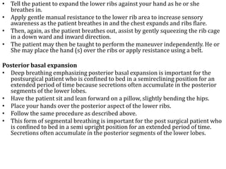 • Tell the patient to expand the lower ribs against your hand as he or she 
breathes in. 
• Apply gentle manual resistance to the lower rib area to increase sensory 
awareness as the patient breathes in and the chest expands and ribs flare. 
• Then, again, as the patient breathes out, assist by gently squeezing the rib cage 
in a down ward and inward direction. 
• The patient may then be taught to perform the maneuver independently. He or 
She may place the hand (s) over the ribs or apply resistance using a belt. 
Posterior basal expansion 
• Deep breathing emphasizing posterior basal expansion is important for the 
postsurgical patient who is confined to bed in a semireclining position for an 
extended period of time because secretions often accumulate in the posterior 
segments of the lower lobes. 
• Have the patient sit and lean forward on a pillow, slightly bending the hips. 
• Place your hands over the posterior aspect of the lower ribs. 
• Follow the same procedure as described above. 
• This form of segmental breathing is important for the post surgical patient who 
is confined to bed in a semi upright position for an extended period of time. 
Secretions often accumulate in the posterior segments of the lower lobes. 
 