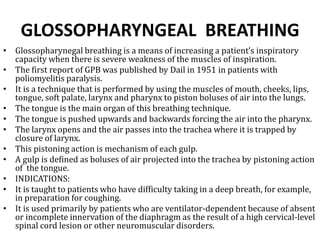 GLOSSOPHARYNGEAL BREATHING 
• Glossopharynegal breathing is a means of increasing a patient’s inspiratory 
capacity when there is severe weakness of the muscles of inspiration. 
• The first report of GPB was published by Dail in 1951 in patients with 
poliomyelitis paralysis. 
• It is a technique that is performed by using the muscles of mouth, cheeks, lips, 
tongue, soft palate, larynx and pharynx to piston boluses of air into the lungs. 
• The tongue is the main organ of this breathing technique. 
• The tongue is pushed upwards and backwards forcing the air into the pharynx. 
• The larynx opens and the air passes into the trachea where it is trapped by 
closure of larynx. 
• This pistoning action is mechanism of each gulp. 
• A gulp is defined as boluses of air projected into the trachea by pistoning action 
of the tongue. 
• INDICATIONS: 
• It is taught to patients who have difficulty taking in a deep breath, for example, 
in preparation for coughing. 
• It is used primarily by patients who are ventilator-dependent because of absent 
or incomplete innervation of the diaphragm as the result of a high cervical-level 
spinal cord lesion or other neuromuscular disorders. 
 