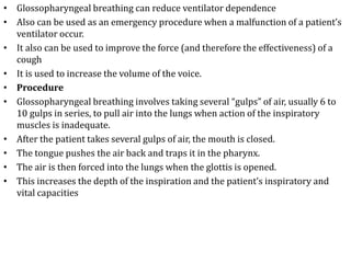 • Glossopharyngeal breathing can reduce ventilator dependence 
• Also can be used as an emergency procedure when a malfunction of a patient’s 
ventilator occur. 
• It also can be used to improve the force (and therefore the effectiveness) of a 
cough 
• It is used to increase the volume of the voice. 
• Procedure 
• Glossopharyngeal breathing involves taking several “gulps” of air, usually 6 to 
10 gulps in series, to pull air into the lungs when action of the inspiratory 
muscles is inadequate. 
• After the patient takes several gulps of air, the mouth is closed. 
• The tongue pushes the air back and traps it in the pharynx. 
• The air is then forced into the lungs when the glottis is opened. 
• This increases the depth of the inspiration and the patient’s inspiratory and 
vital capacities 
 