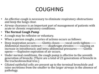 COUGHING 
• An effective cough is necessary to eliminate respiratory obstructions 
and keep the lungs clear. 
• Airway clearance is an important part of management of patients with 
acute or chronic respiratory conditions. 
• The Normal Cough Pump 
• A cough may be reflexive or voluntary. 
• When a person coughs, a series of actions occurs as follows: 
• Deep inspiration occurs-------Glottis closes------vocal cords tighten------ 
Abdominal muscles contract-------diaphragm elevates-------causing an 
increase in intrathoracic and intra-abdominal pressures-------Glottis 
opens-----Explosive expiration of air occurs. 
• Under normal conditions, the cough pump is effective to the seventh 
generation of bronchi. (There are a total of 23 generations of bronchi in 
the tracheobronchial tree.) 
• Ciliated epithelial cells are present up to the terminal bronchiole and 
raise secretions from the smaller to the larger airways in the absence of 
pathology. 
 