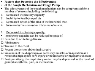 • Factors that Decrease the Effectiveness 
• of the Cough Mechanism and Cough Pump 
• The effectiveness of the cough mechanism can be compromised for a 
number of reasons including the following: 
1. Decreased inspiratory capacity 
2. Inability to forcibly expel air 
3. Decreased action of the cilia in the bronchial tree. 
4. Increase in the amount or thickness of mucus. 
1. Decreased inspiratory capacity: 
• Inspiratory capacity can be reduced because of: 
 Pain due to acute lung disease 
 Rib fracture 
 Trauma to the chest 
 Recent thoracic or abdominal surgery 
 Weakness of the diaphragm or accessory muscles of inspiration as a 
result of a high spinal cord injury or neuropathic or myopathic disease 
 Postoperatively, the respiratory center may be depressed as the result of 
general anesthesia, pain, or medication. 
 