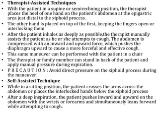 • Therapist-Assisted Techniques 
• With the patient in a supine or semireclining position, the therapist 
places the heel of one hand on the patient’s abdomen at the epigastric 
area just distal to the xiphoid process. 
• The other hand is placed on top of the first, keeping the fingers open or 
interlocking them 
• After the patient inhales as deeply as possible,the therapist manually 
assists the patient as he or she attempts to cough. The abdomen is 
compressed with an inward and upward force, which pushes the 
diaphragm upward to cause a more forceful and effective cough. 
• This same maneuver can be performed with the patient in a chair 
• The therapist or family member can stand in back of the patient and 
apply manual pressure during expiration. 
• P R E C A U T I O N : Avoid direct pressure on the xiphoid process during 
the maneuver. 
• Self-Assisted Technique 
• While in a sitting position, the patient crosses the arms across the 
abdomen or places the interlocked hands below the xiphoid process 
• After a deep inspiration, the patient pushes inward and upward on the 
abdomen with the wrists or forearms and simultaneously leans forward 
while attempting to cough. 
