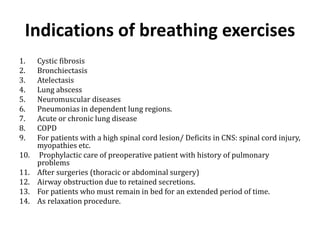 Indications of breathing exercises 
1. Cystic fibrosis 
2. Bronchiectasis 
3. Atelectasis 
4. Lung abscess 
5. Neuromuscular diseases 
6. Pneumonias in dependent lung regions. 
7. Acute or chronic lung disease 
8. COPD 
9. For patients with a high spinal cord lesion/ Deficits in CNS: spinal cord injury, 
myopathies etc. 
10. Prophylactic care of preoperative patient with history of pulmonary 
problems 
11. After surgeries (thoracic or abdominal surgery) 
12. Airway obstruction due to retained secretions. 
13. For patients who must remain in bed for an extended period of time. 
14. As relaxation procedure. 
 