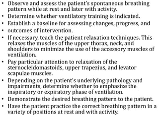 • Observe and assess the patient’s spontaneous breathing 
pattern while at rest and later with activity. 
• Determine whether ventilatory training is indicated. 
• Establish a baseline for assessing changes, progress, and 
• outcomes of intervention. 
• If necessary, teach the patient relaxation techniques. This 
relaxes the muscles of the upper thorax, neck, and 
shoulders to minimize the use of the accessory muscles of 
ventilation. 
• Pay particular attention to relaxation of the 
sternocleidomastoids, upper trapezius, and levator 
scapulae muscles. 
• Depending on the patient’s underlying pathology and 
impairments, determine whether to emphasize the 
inspiratory or expiratory phase of ventilation. 
• Demonstrate the desired breathing pattern to the patient. 
• Have the patient practice the correct breathing pattern in a 
variety of positions at rest and with activity. 
 