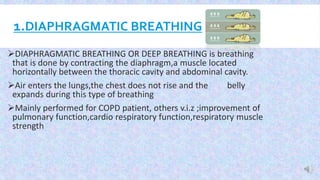 1.DIAPHRAGMATIC BREATHING
DIAPHRAGMATIC BREATHING OR DEEP BREATHING is breathing
that is done by contracting the diaphragm,a muscle located
horizontally between the thoracic cavity and abdominal cavity.
Air enters the lungs,the chest does not rise and the belly
expands during this type of breathing
Mainly performed for COPD patient, others v.i.z ;improvement of
pulmonary function,cardio respiratory function,respiratory muscle
strength
 