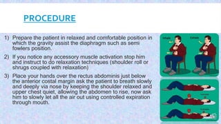 PROCEDURE
1) Prepare the patient in relaxed and comfortable position in
which the gravity assist the diaphragm such as semi
fowlers position.
2) If you notice any accessory muscle activation stop him
and instruct to do relaxation techniques (shoulder roll or
shrugs coupled with relaxation)
3) Place your hands over the rectus abdominis just below
the anterior costal margin ask the patient to breath slowly
and deeply via nose by keeping the shoulder relaxed and
upper chest quiet, allowing the abdomen to rise, now ask
him to slowly let all the air out using controlled expiration
through mouth.
 