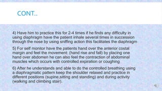 CONT..

 4) Have him to practice this for 2-4 times if he finds any difficulty in
using diaphragm have the patient inhale several times in succession
through the nose by using sniffing action this facilitates the diaphragm
 5) For self monitor have the patients hand over the anterior costal
margin and feel the movement: (hand rise and fall) by placing one
hand over abdomen he can also feel the contraction of abdominal
muscles which occurs with controlled expiration or coughing
 6) After he understands and able to do the controlled breathing using
a diaphragmatic pattern keep the shoulder relaxed and practice in
different positions (supine,sitting and standing) and during activity
(walking and climbing stair).
 