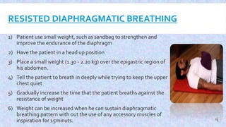 RESISTED DIAPHRAGMATIC BREATHING
1) Patient use small weight, such as sandbag to strengthen and
improve the endurance of the diaphragm
2) Have the patient in a head up position
3) Place a small weight (1.30 - 2.20 kg) over the epigastric region of
his abdomen.
4) Tell the patient to breath in deeply while trying to keep the upper
chest quiet
5) Gradually increase the time that the patient breaths against the
resistance of weight
6) Weight can be increased when he can sustain diaphragmatic
breathing pattern with out the use of any accessory muscles of
inspiration for 15minuts.
 