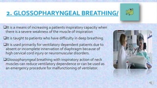 2. GLOSSOPHARYNGEAL BREATHING/
It is a means of increasing a patients inspiratory capacity when
there is a severe weakness of the muscle of inspiration
It is taught to patients who have difficulty in deep breathing.
It is used primarily for ventilatory dependent patients due to
absent or incomplete innervation of diaphragm because of
high cervical cord injury or neuromuscular disorders.
Glossopharyngeal breathing with inspiratory action of neck
muscles can reduce ventilatory dependence or can be used as
an emergency procedure for malfunctioning of ventilator.
 