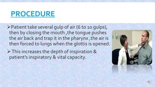 PROCEDURE
Patient take several gulp of air (6 to 10 gulps),
then by closing the mouth ,the tongue pushes
the air back and trap it in the pharynx ,the air is
then forced to lungs when the glottis is opened.
This increases the depth of inspiration &
patient’s inspiratory & vital capacity.
 