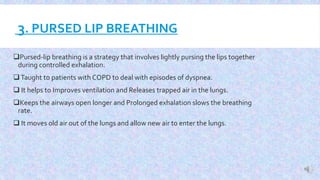 3. PURSED LIP BREATHING
Pursed-lip breathing is a strategy that involves lightly pursing the lips together
during controlled exhalation.
Taught to patients with COPD to deal with episodes of dyspnea.
 It helps to Improves ventilation and Releases trapped air in the lungs.
Keeps the airways open longer and Prolonged exhalation slows the breathing
rate.
 It moves old air out of the lungs and allow new air to enter the lungs.
 