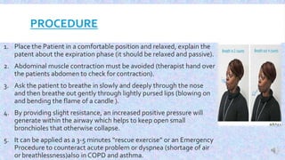 PROCEDURE
1. Place the Patient in a comfortable position and relaxed, explain the
patent about the expiration phase (it should be relaxed and passive).
2. Abdominal muscle contraction must be avoided (therapist hand over
the patients abdomen to check for contraction).
3. Ask the patient to breathe in slowly and deeply through the nose
and then breathe out gently through lightly pursed lips (blowing on
and bending the flame of a candle ).
4. By providing slight resistance, an increased positive pressure will
generate within the airway which helps to keep open small
bronchioles that otherwise collapse.
5. It can be applied as a 3-5 minutes “rescue exercise” or an Emergency
Procedure to counteract acute problem or dyspnea (shortage of air
or breathlessness)also in COPD and asthma.
 
