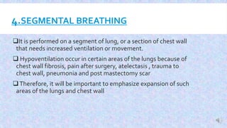 4.SEGMENTAL BREATHING
It is performed on a segment of lung, or a section of chest wall
that needs increased ventilation or movement.
 Hypoventilation occur in certain areas of the lungs because of
chest wall fibrosis, pain after surgery, atelectasis , trauma to
chest wall, pneumonia and post mastectomy scar
Therefore, it will be important to emphasize expansion of such
areas of the lungs and chest wall
 