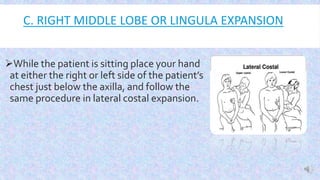 C. RIGHT MIDDLE LOBE OR LINGULA EXPANSION

While the patient is sitting place your hand
at either the right or left side of the patient’s
chest just below the axilla, and follow the
same procedure in lateral costal expansion.
 