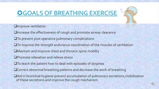 GOALS OF BREATHING EXERCISE
Improve ventilaton
Increase the effectiveness of cough and promote airway clearance
To prevent post operative pulmonary complications
To improve the strength endurance coordination of the muscles of ventilation
Maintain and improve chest and thoracic spine mobilty
Promote relaxation and relieve stress
To teach the patient how to deal with episodes of dyspnea
Correct abnormal breathing patterns and decrease the work of breathing
Aid in bronchial hygiene-prevent accumulation of pulmonary secretions,mobilization
of these secretions and improve the cough mechanism
 