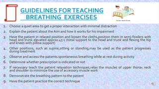 GUIDELINES FORTEACHING
BREATHING EXERCISES
1. Choose a quiet area-to get a proper interaction with minimal distraction
2. Explain the patient about the Aim and how it works for his impairment
3. Have the patient in relaxed position and loosen the cloths,position them in semi-fowlers with
head and trunk elevated approx:45c (total support to the head and trunk and flexing the hip
and knees with pillow support)
4. Other positions, such as supine,sitting or standing,may be used as the patient progresses
during treatment
5. Observe and access the patients spontaneous breathing while at rest during activity
6. Determine whether prescription is indicated or not
7. If necessary teach the patient relaxation techniques,relax the muscles of upper thorax neck
and shoulder to minimize the use of accessory muscle work
8. Demonstrate the breathing pattern to the patient
9. Have the patient practice the correct technique
 