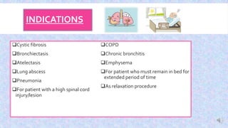 INDICATIONS
Cystic fibrosis
Bronchiectasis
Atelectasis
Lung abscess
Pneumonia
For patient with a high spinal cord
injury/lesion
COPD
Chronic bronchitis
Emphysema
For patient who must remain in bed for
extended period of time
As relaxation procedure
 