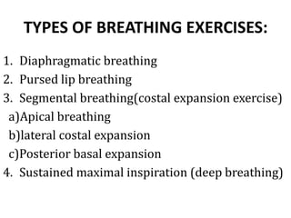 TYPES OF BREATHING EXERCISES:
1. Diaphragmatic breathing
2. Pursed lip breathing
3. Segmental breathing(costal expansion exercise)
a)Apical breathing
b)lateral costal expansion
c)Posterior basal expansion
4. Sustained maximal inspiration (deep breathing)
 