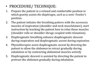 • PROCEDURE/ TECHNIQUE:
1. Prepare the patient in a relaxed and comfortable position in
which gravity assists the diaphragm, such as a semi- Fowler’s
position.
2. The patient initiates the breathing pattern with the accessory
muscles of inspiration (shoulder and neck musclulature), start
instruction by teaching the patient how to relax those muscles
(shoulder rolls or shoulder shrugs coupled with relaxation).
3. Diaphragmatic breathing enhance diaphragmatic descent
during inspiration and diaphragmatic ascent during expiration
4. Physiotherapist assist diaphragmatic ascent by directing the
patient to allow the abdomen to retract gradually during
exhalation or by contracting abdominal muscles actively
5. Diaphragmatic descent is assisted by directing the patient to
protract the abdomen gradually during inhalation.
 