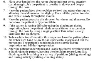6. Place your hand(s) on the rectus abdominis just below anterior
costal margin. Ask the patient to breathe in slowly and deeply
through the nose.
7. Have the patient keep the shoulders relaxed and upper chest quiet,
allowing the abdomen to rise slightly. Then tell the patient to relax
and exhale slowly through the mouth.
8. Have the patient practice this three or four times and then rest. Do
not allow the patient to hyperventilate.
9. If the patient is having difficulty using the diaphragm during
inspiration, have the patient inhale several times in succession
through the nose by using a sniffing action This action usually
facilitates the diaphragm.
10. To learn how to self-monitor this sequence, have the patient place
his or her own hand below the anterior costal margin and feel the
movement. The patient’s hand should rise slightly during
inspiration and fall during expiration.
11. After the patient understands and is able to control breathing using
a diaphragmatic pattern, keeping the shoulders relaxed, practice
diaphragmatic breathing in a variety of positions (sitting, standing)
and during activity (walking, climbing stairs).
 
