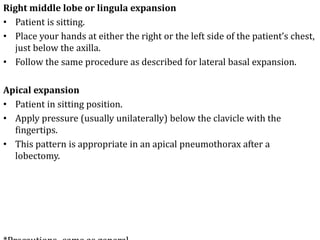 Right middle lobe or lingula expansion
• Patient is sitting.
• Place your hands at either the right or the left side of the patient’s chest,
just below the axilla.
• Follow the same procedure as described for lateral basal expansion.
Apical expansion
• Patient in sitting position.
• Apply pressure (usually unilaterally) below the clavicle with the
fingertips.
• This pattern is appropriate in an apical pneumothorax after a
lobectomy.
 