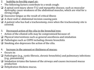 2. Inability to forcibly expel air:
• The following factors contribute to a weak cough:
 A spinal cord injury above T12 and myopathic disease, such as muscular
dystrophy, cause weakness of the abdominal muscles, which are vital for a
strong cough.
 Excessive fatigue as the result of critical illness
 A chest wall or abdominal incision causing pain
 A patient who has had a tracheostomy, even when the tracheostomy site is
covered.
3. Decreased action of the cilia in the bronchial tree:
• Action of the ciliated cells may be compromised because of:
 Physical interventions such as general anesthesia and intubation
 Pathologies such as COPD including chronic bronchitis
 Smoking also depresses the action of the cilia.
4. Increase in the amount or thickness of mucus:
• Occurs in:
 Pathologies (e.g., cystic fibrosis, chronic bronchitis) and pulmonary infections
(e.g., pneumonia)
 Intubation irriates the lumen of the airways and causes increased mucus
production
 Dehydration thickens mucus.
 