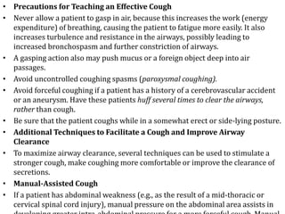 • Precautions for Teaching an Effective Cough
• Never allow a patient to gasp in air, because this increases the work (energy
expenditure) of breathing, causing the patient to fatigue more easily. It also
increases turbulence and resistance in the airways, possibly leading to
increased bronchospasm and further constriction of airways.
• A gasping action also may push mucus or a foreign object deep into air
passages.
• Avoid uncontrolled coughing spasms (paroxysmal coughing).
• Avoid forceful coughing if a patient has a history of a cerebrovascular accident
or an aneurysm. Have these patients huff several times to clear the airways,
rather than cough.
• Be sure that the patient coughs while in a somewhat erect or side-lying posture.
• Additional Techniques to Facilitate a Cough and Improve Airway
Clearance
• To maximize airway clearance, several techniques can be used to stimulate a
stronger cough, make coughing more comfortable or improve the clearance of
secretions.
• Manual-Assisted Cough
• If a patient has abdominal weakness (e.g., as the result of a mid-thoracic or
cervical spinal cord injury), manual pressure on the abdominal area assists in
 