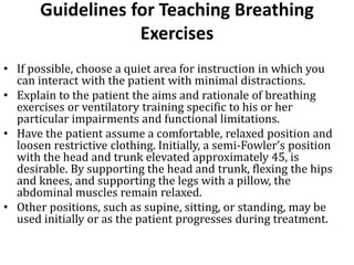 Guidelines for Teaching Breathing
Exercises
• If possible, choose a quiet area for instruction in which you
can interact with the patient with minimal distractions.
• Explain to the patient the aims and rationale of breathing
exercises or ventilatory training specific to his or her
particular impairments and functional limitations.
• Have the patient assume a comfortable, relaxed position and
loosen restrictive clothing. Initially, a semi-Fowler’s position
with the head and trunk elevated approximately 45, is
desirable. By supporting the head and trunk, flexing the hips
and knees, and supporting the legs with a pillow, the
abdominal muscles remain relaxed.
• Other positions, such as supine, sitting, or standing, may be
used initially or as the patient progresses during treatment.
 
