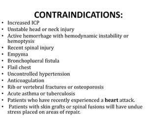 CONTRAINDICATIONS:
• Increased ICP
• Unstable head or neck injury
• Active hemorrhage with hemodynamic instability or
hemoptysis
• Recent spinal injury
• Empyma
• Bronchoplueral fistula
• Flail chest
• Uncontrolled hypertension
• Anticoagulation
• Rib or vertebral fractures or osteoporosis
• Acute asthma or tuberculosis
• Patients who have recently experienced a heart attack.
• Patients with skin grafts or spinal fusions will have undue
stress placed on areas of repair.
 