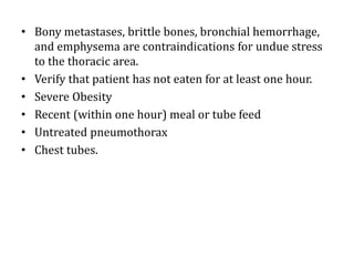 • Bony metastases, brittle bones, bronchial hemorrhage,
and emphysema are contraindications for undue stress
to the thoracic area.
• Verify that patient has not eaten for at least one hour.
• Severe Obesity
• Recent (within one hour) meal or tube feed
• Untreated pneumothorax
• Chest tubes.
 