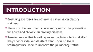 INTRODUCTION
 Breathing exercises are otherwise called as ventilatory
training.
 These are the fundamental interventions for the prevention
for acute and chronic pulmonary diseases.
 Researches say that breathing exercises have affect and alter
the patient’s rate and depth of ventilation, so these
techniques are used to improve the pulmonary status.
 