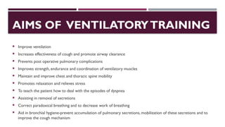 AIMS OF VENTILATORYTRAINING
 Improve ventilation
 Increases effectiveness of cough and promote airway clearance
 Prevents post operative pulmonary complications
 Improves strength, endurance and coordination of ventilatory muscles
 Maintain and improve chest and thoracic spine mobility
 Promotes relaxation and relieves stress
 To teach the patient how to deal with the episodes of dyspnea
 Assisting in removal of secretions
 Correct paradoxical breathing and to decrease work of breathing
 Aid in bronchial hygiene-prevent accumulation of pulmonary secretions, mobilization of these secretions and to
improve the cough mechanism
 
